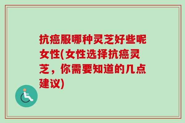 抗癌服哪种灵芝好些呢女性(女性选择抗癌灵芝，你需要知道的几点建议)