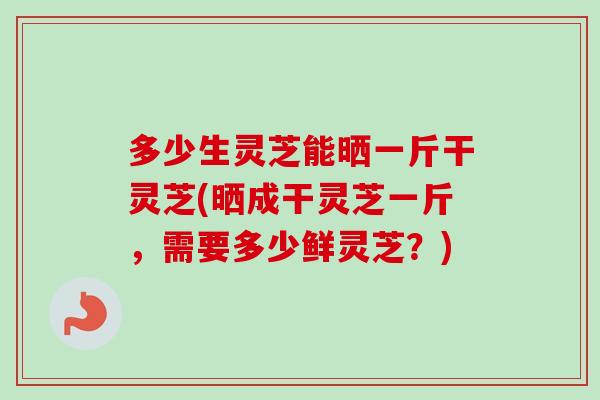 多少生灵芝能晒一斤干灵芝(晒成干灵芝一斤，需要多少鲜灵芝？)