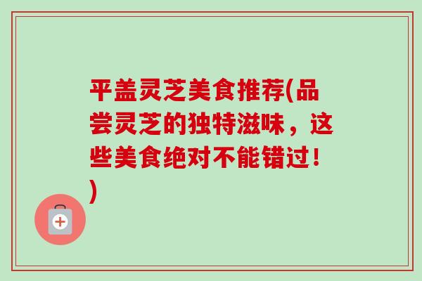 平盖灵芝美食推荐(品尝灵芝的独特滋味，这些美食绝对不能错过！)