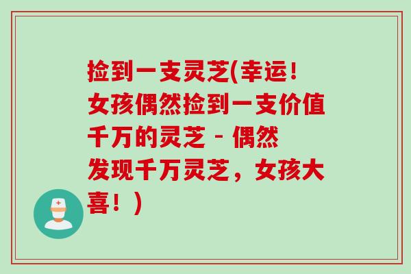 捡到一支灵芝(幸运！女孩偶然捡到一支价值千万的灵芝 - 偶然发现千万灵芝，女孩大喜！)