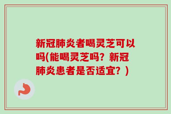 新冠肺炎者喝灵芝可以吗(能喝灵芝吗？新冠肺炎患者是否适宜？)