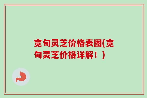 宽甸灵芝价格表图(宽甸灵芝价格详解！)