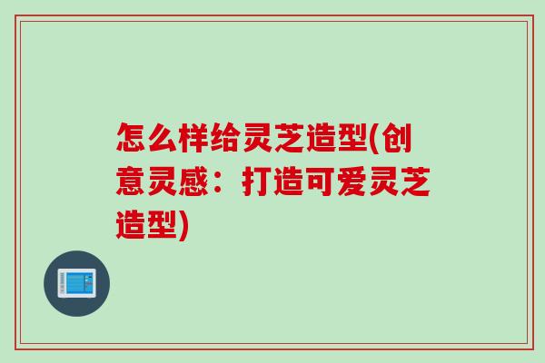 怎么样给灵芝造型(创意灵感：打造可爱灵芝造型)
