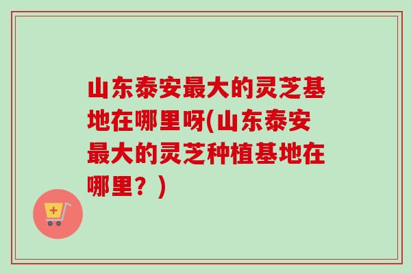 山东泰安大的灵芝基地在哪里呀(山东泰安大的灵芝种植基地在哪里?) 山东泰安大的灵芝基地在哪里呀(山东泰安大的灵芝种植基地在哪里?)
