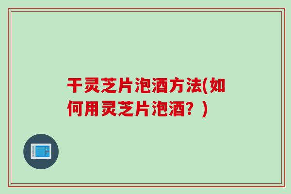 干灵芝片泡酒方法(如何用灵芝片泡酒?) 干灵芝片泡酒方法(如何用灵芝片泡酒?)