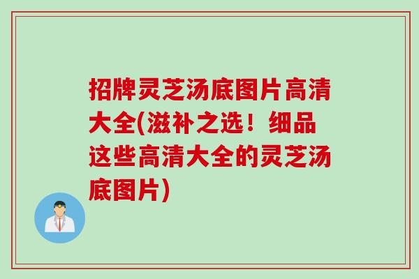招牌灵芝汤底图片高清大全(滋补之选！细品这些高清大全的灵芝汤底图片)