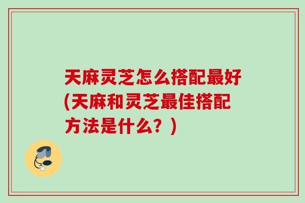 天麻灵芝怎么搭配最好(天麻和灵芝最佳搭配方法是什么？)