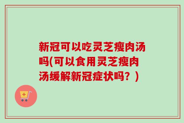 新冠可以吃灵芝瘦肉汤吗(可以食用灵芝瘦肉汤缓解新冠症状吗？)
