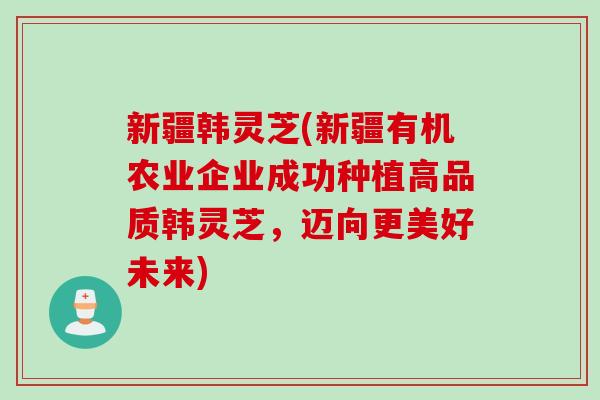 新疆韩灵芝(新疆有机农业企业成功种植高品质韩灵芝，迈向更美好未来)