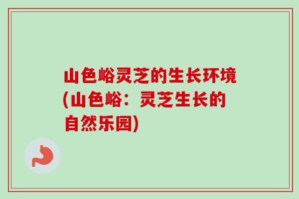山色峪灵芝的生长环境(山色峪:灵芝生长的自然乐园) 山色峪灵芝的生长环境(山色峪:灵芝生长的自然乐园)