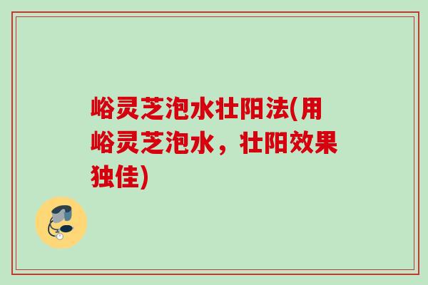 峪灵芝泡水壮阳法(用峪灵芝泡水，壮阳效果独佳)