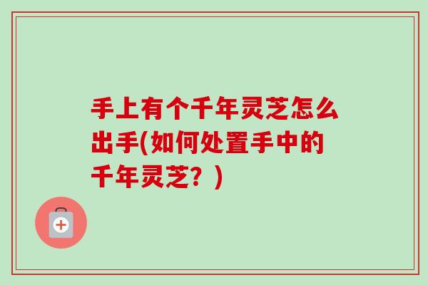 手上有个千年灵芝怎么出手(如何处置手中的千年灵芝？)
