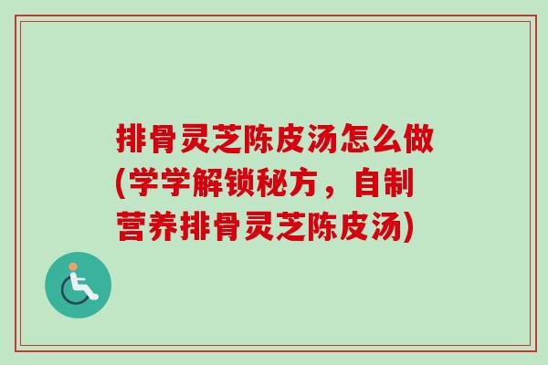 排骨灵芝陈皮汤怎么做(学学解锁秘方，自制营养排骨灵芝陈皮汤)