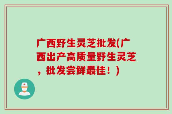 广西野生灵芝批发(广西出产高质量野生灵芝，批发尝鲜最佳！)