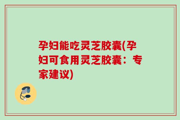 孕妇能吃灵芝胶囊(孕妇可食用灵芝胶囊：专家建议)