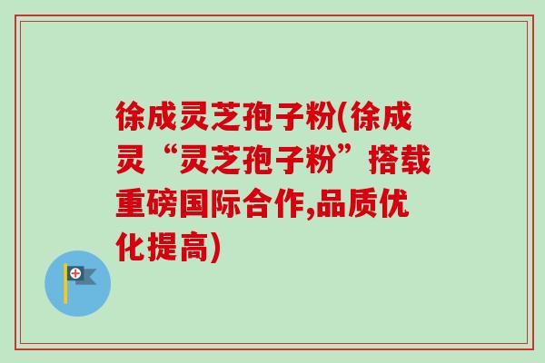 徐成灵芝孢子粉(徐成灵“灵芝孢子粉”搭载重磅国际合作,品质优化提高)
