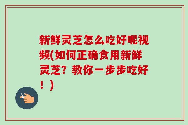新鲜灵芝怎么吃好呢视频(如何正确食用新鲜灵芝？教你一步步吃好！)