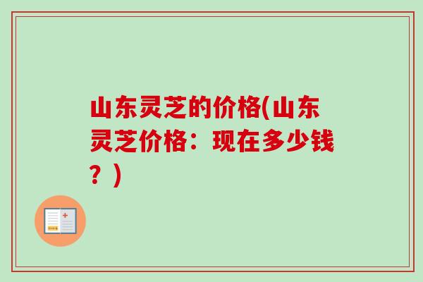 山东灵芝的价格(山东灵芝价格：现在多少钱？)