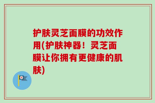 护肤灵芝面膜的功效作用(护肤神器！灵芝面膜让你拥有更健康的肌肤)