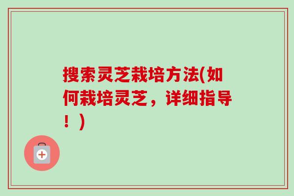 搜索灵芝栽培方法(如何栽培灵芝，详细指导！)