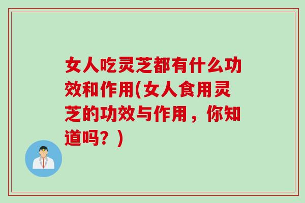 女人吃灵芝都有什么功效和作用(女人食用灵芝的功效与作用，你知道吗？)