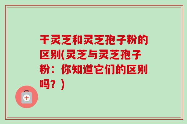 干灵芝和灵芝孢子粉的区别(灵芝与灵芝孢子粉：你知道它们的区别吗？)