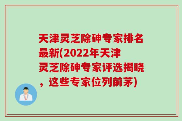 天津灵芝除砷专家排名最新(2022年天津灵芝除砷专家评选揭晓，这些专家位列前茅)