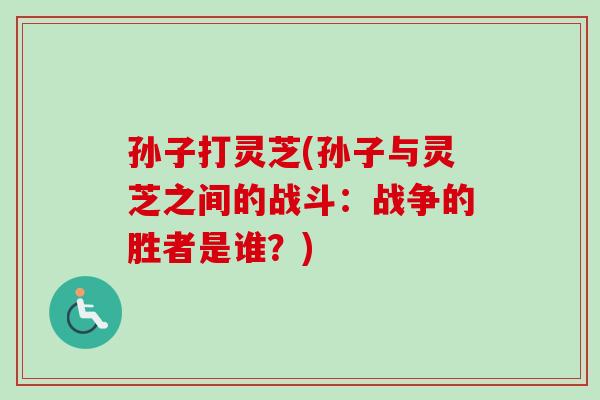 孙子打灵芝(孙子与灵芝之间的战斗:战争的胜者是谁?) 孙子打灵芝(孙子与灵芝之间的战斗:战争的胜者是谁?)