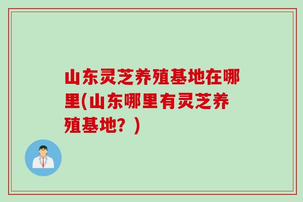 山东灵芝养殖基地在哪里(山东哪里有灵芝养殖基地？)
