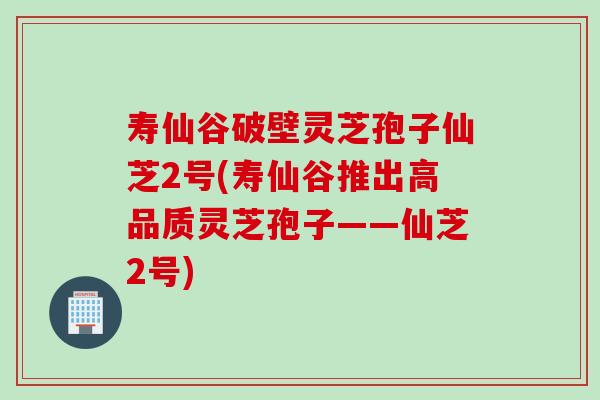 寿仙谷破壁灵芝孢子仙芝2号(寿仙谷推出高品质灵芝孢子——仙芝2号)