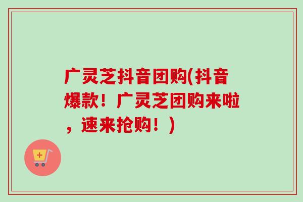 广灵芝抖音团购(抖音爆款！广灵芝团购来啦，速来抢购！)