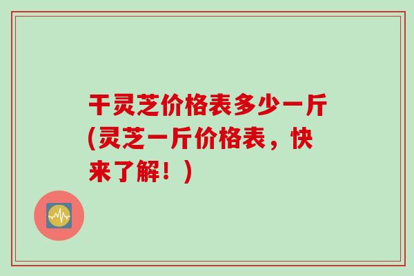 干灵芝价格表多少一斤(灵芝一斤价格表，快来了解！)