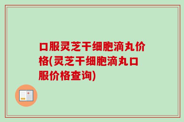 口服灵芝干细胞滴丸价格(灵芝干细胞滴丸口服价格查询)