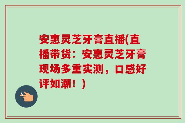 安惠灵芝牙膏直播(直播带货：安惠灵芝牙膏现场多重实测，口感好评如潮！)