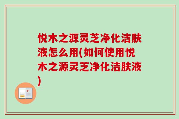 悦木之源灵芝净化洁肤液怎么用(如何使用悦木之源灵芝净化洁肤液)