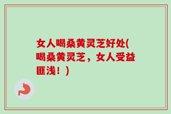 女人喝桑黄灵芝好处(喝桑黄灵芝，女人受益匪浅！)