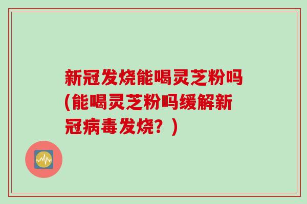 新冠发烧能喝灵芝粉吗(能喝灵芝粉吗缓解新冠病毒发烧？)