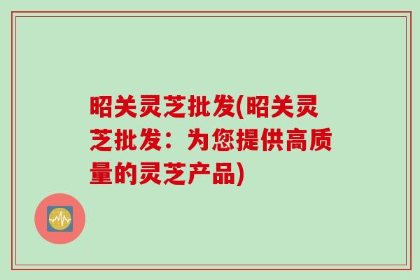 昭关灵芝批发(昭关灵芝批发：为您提供高质量的灵芝产品)