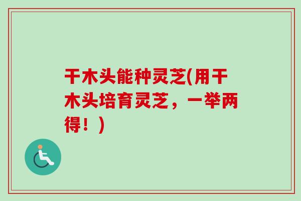 干木头能种灵芝(用干木头培育灵芝，一举两得！)