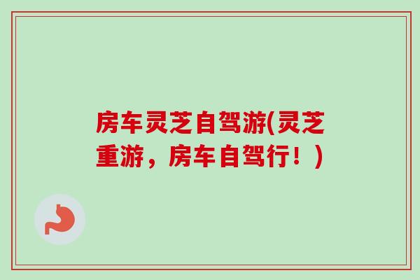 房车灵芝自驾游(灵芝重游，房车自驾行！)