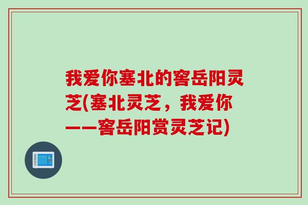 我爱你塞北的窖岳阳灵芝(塞北灵芝，我爱你——窖岳阳赏灵芝记)