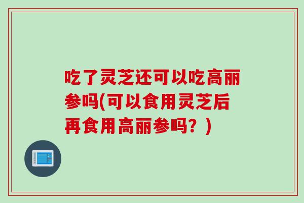 吃了灵芝还可以吃高丽参吗(可以食用灵芝后再食用高丽参吗？)