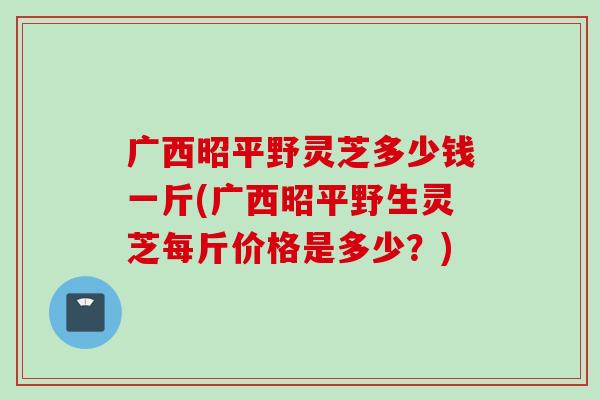 广西昭平野灵芝多少钱一斤(广西昭平野生灵芝每斤价格是多少？)