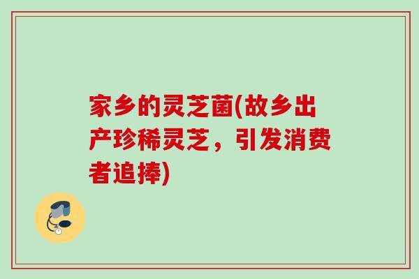 家乡的灵芝菌(故乡出产珍稀灵芝，引发消费者追捧)