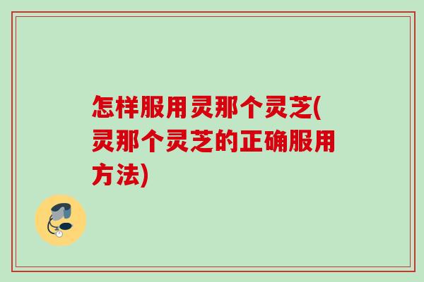 怎样服用灵那个灵芝(灵那个灵芝的正确服用方法)