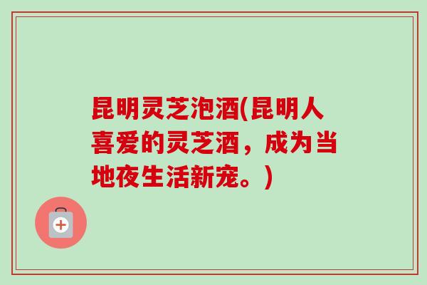 昆明灵芝泡酒(昆明人喜爱的灵芝酒，成为当地夜生活新宠。)