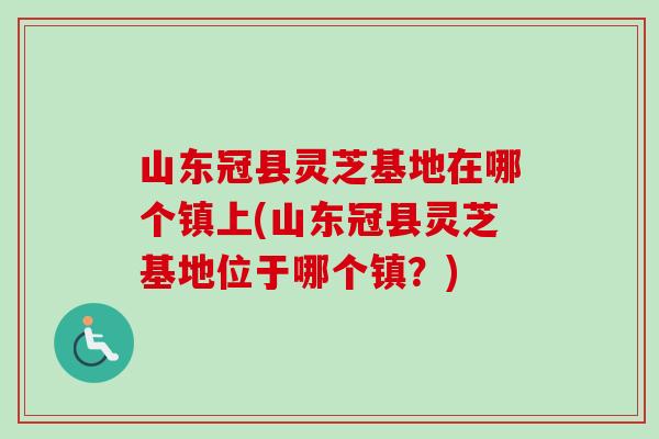 山东冠县灵芝基地在哪个镇上(山东冠县灵芝基地位于哪个镇？)