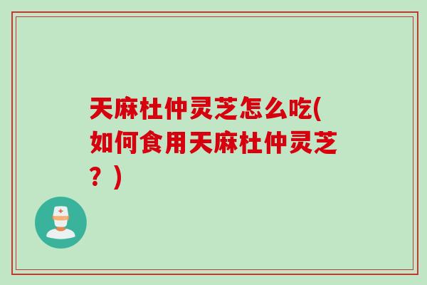 天麻杜仲灵芝怎么吃(如何食用天麻杜仲灵芝？)