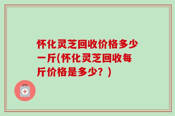 怀化灵芝回收价格多少一斤(怀化灵芝回收每斤价格是多少？)