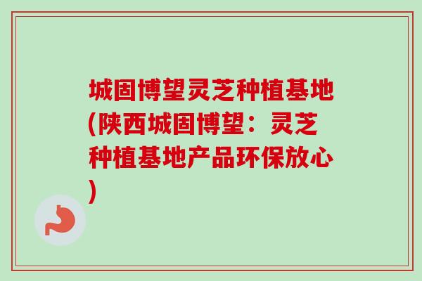 城固博望灵芝种植基地(陕西城固博望：灵芝种植基地产品环保放心)